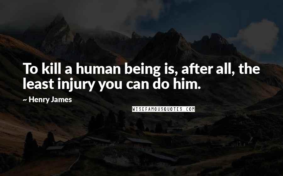 Henry James Quotes: To kill a human being is, after all, the least injury you can do him.