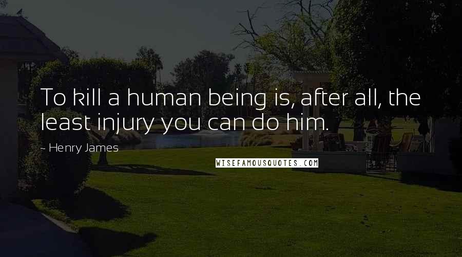 Henry James Quotes: To kill a human being is, after all, the least injury you can do him.