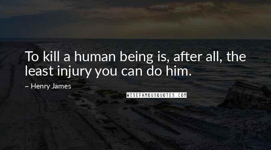 Henry James Quotes: To kill a human being is, after all, the least injury you can do him.