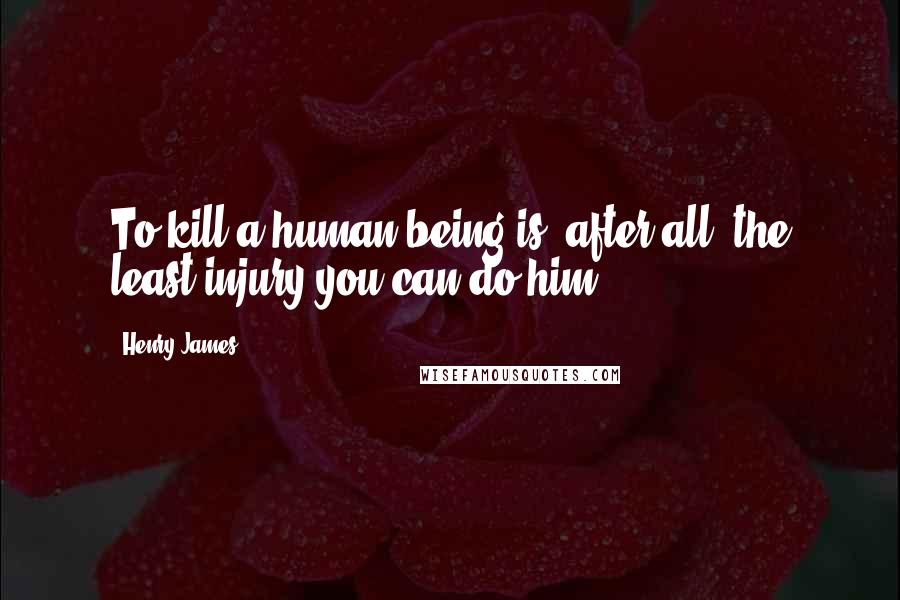 Henry James Quotes: To kill a human being is, after all, the least injury you can do him.