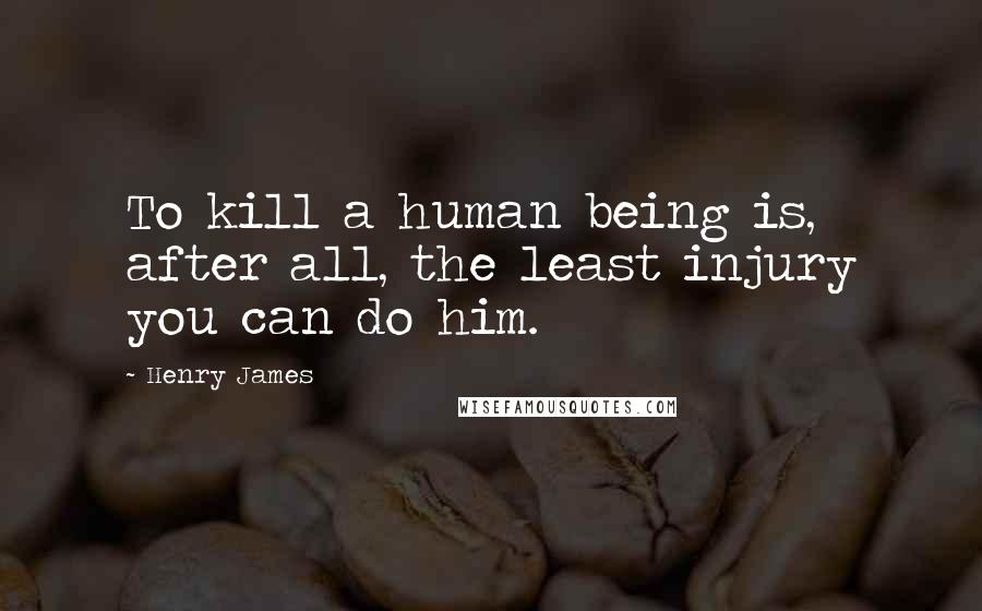 Henry James Quotes: To kill a human being is, after all, the least injury you can do him.