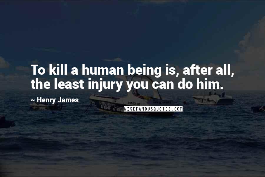 Henry James Quotes: To kill a human being is, after all, the least injury you can do him.