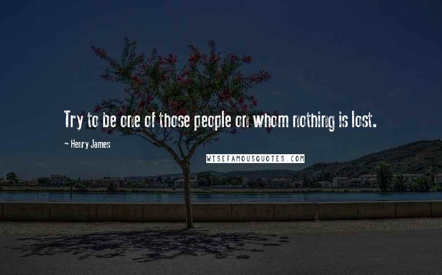 Henry James Quotes: Try to be one of those people on whom nothing is lost.