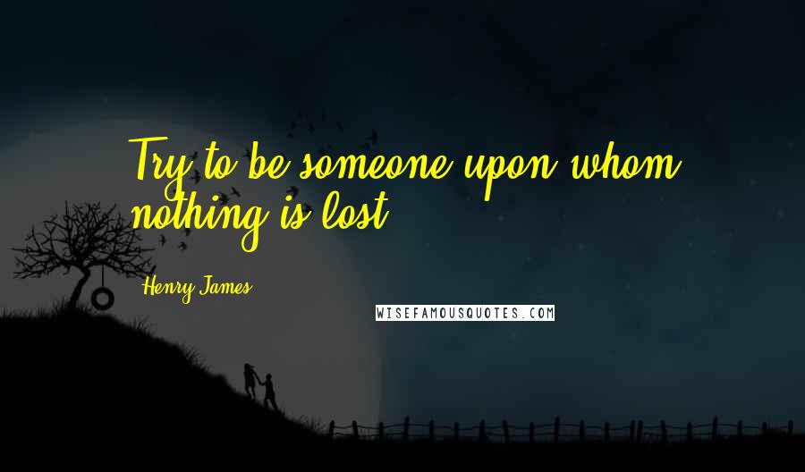 Henry James Quotes: Try to be someone upon whom nothing is lost!