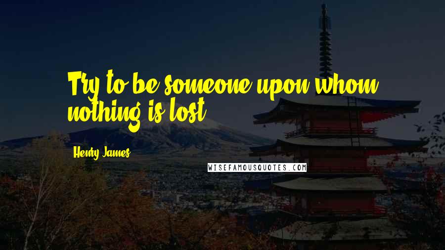 Henry James Quotes: Try to be someone upon whom nothing is lost!