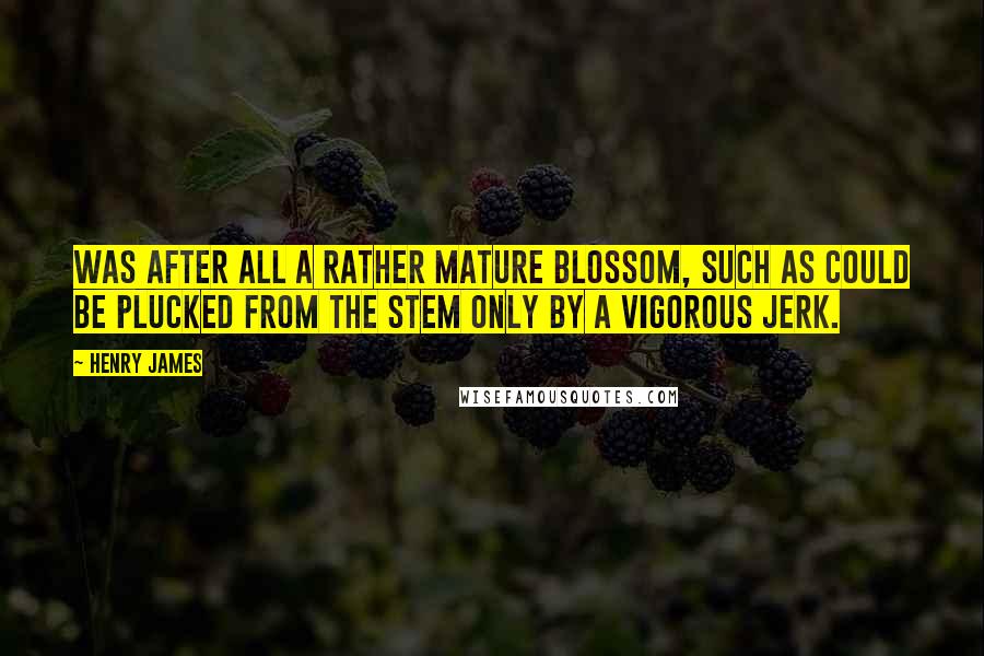 Henry James Quotes: Was after all a rather mature blossom, such as could be plucked from the stem only by a vigorous jerk.