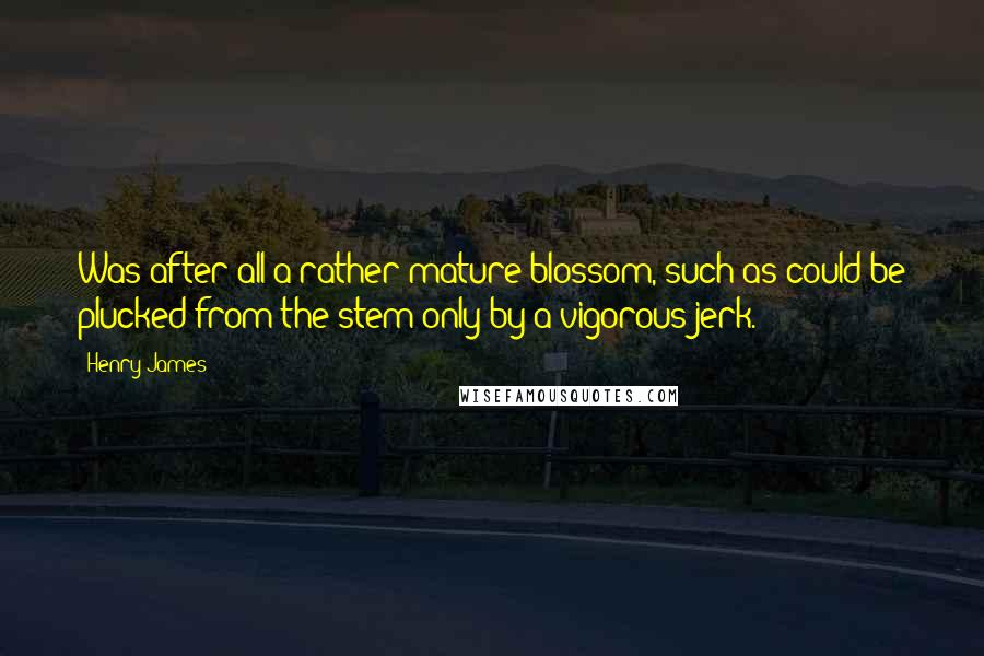 Henry James Quotes: Was after all a rather mature blossom, such as could be plucked from the stem only by a vigorous jerk.