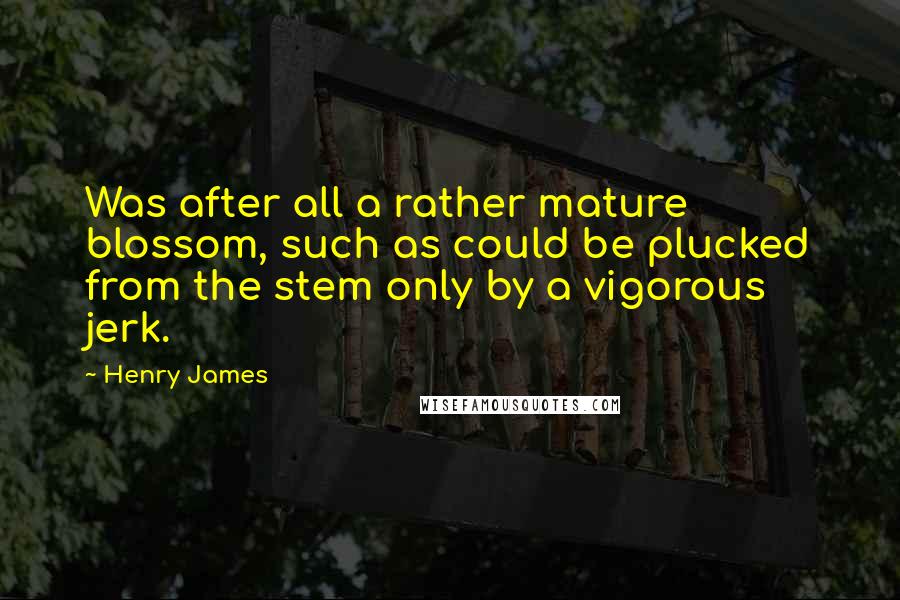 Henry James Quotes: Was after all a rather mature blossom, such as could be plucked from the stem only by a vigorous jerk.