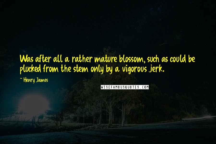 Henry James Quotes: Was after all a rather mature blossom, such as could be plucked from the stem only by a vigorous jerk.
