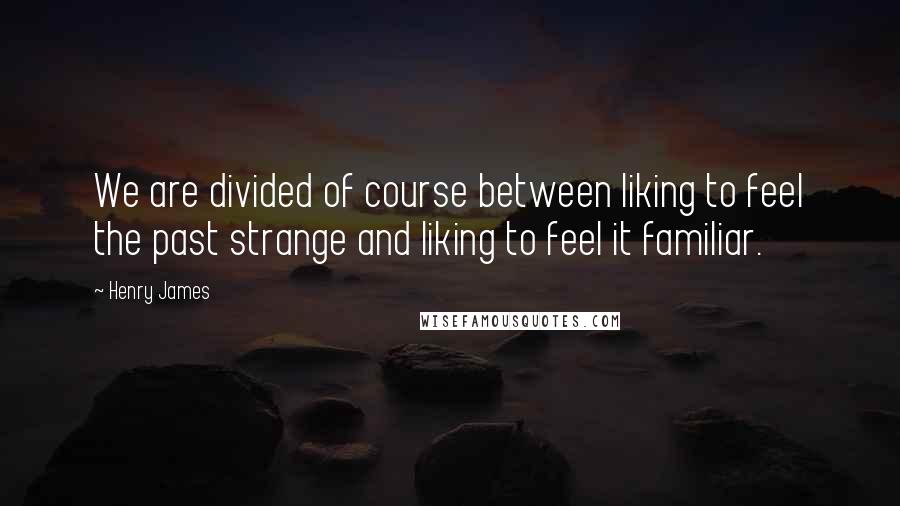 Henry James Quotes: We are divided of course between liking to feel the past strange and liking to feel it familiar.