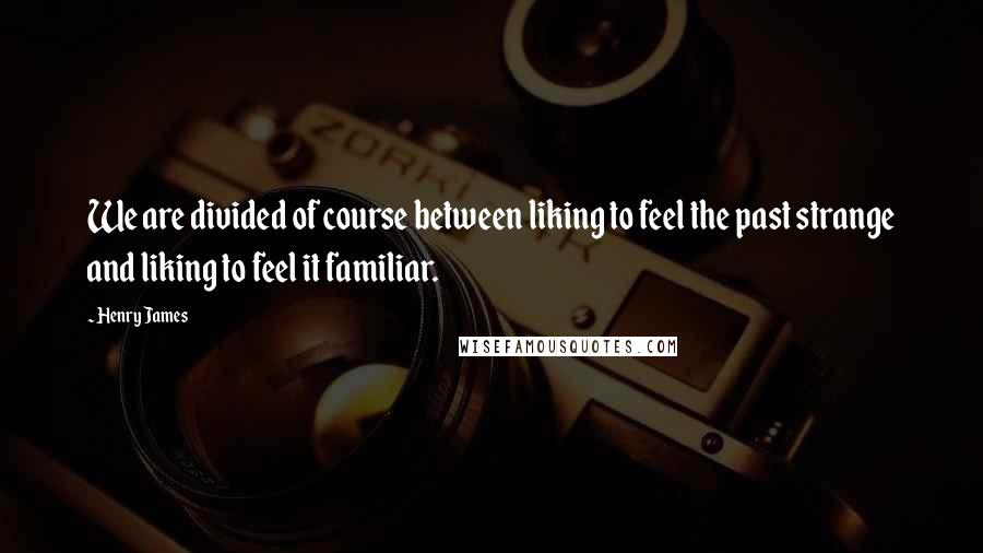 Henry James Quotes: We are divided of course between liking to feel the past strange and liking to feel it familiar.