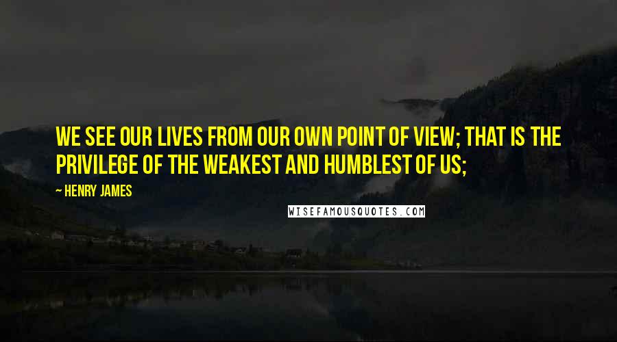 Henry James Quotes: We see our lives from our own point of view; that is the privilege of the weakest and humblest of us;