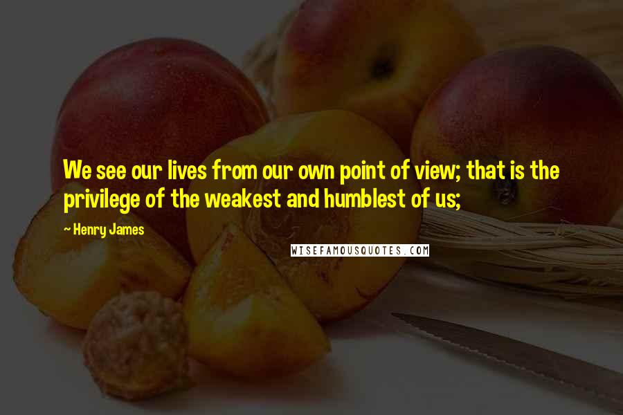 Henry James Quotes: We see our lives from our own point of view; that is the privilege of the weakest and humblest of us;