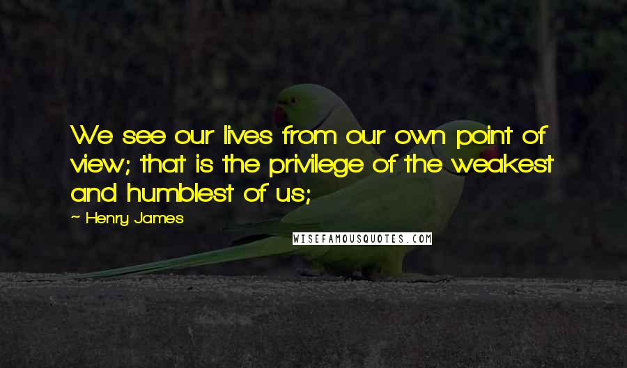 Henry James Quotes: We see our lives from our own point of view; that is the privilege of the weakest and humblest of us;