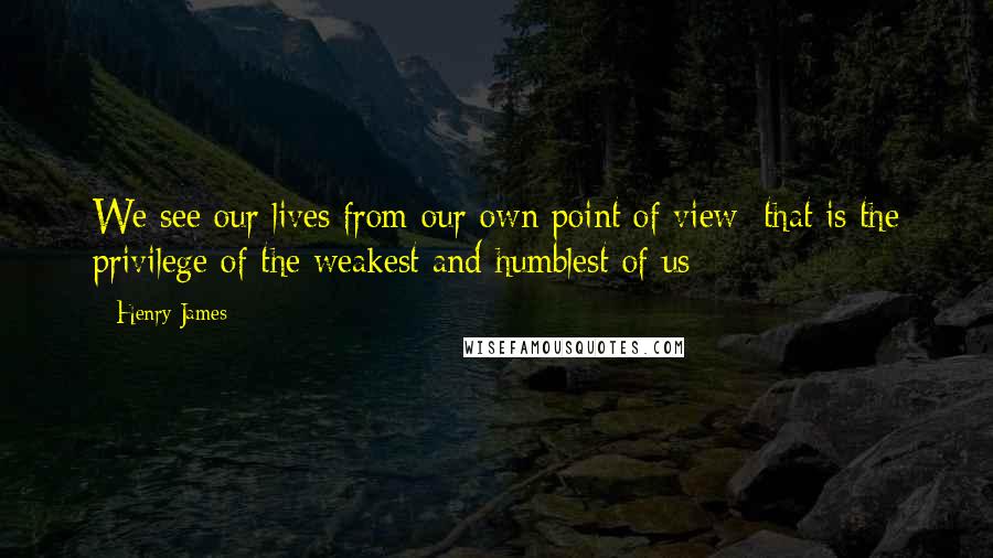 Henry James Quotes: We see our lives from our own point of view; that is the privilege of the weakest and humblest of us;