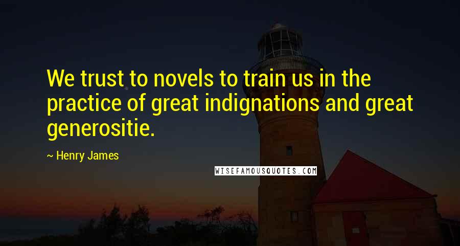 Henry James Quotes: We trust to novels to train us in the practice of great indignations and great generositie.