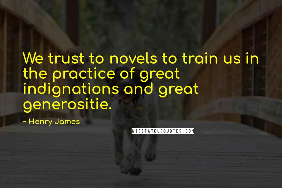 Henry James Quotes: We trust to novels to train us in the practice of great indignations and great generositie.