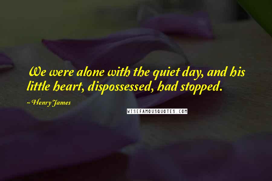 Henry James Quotes: We were alone with the quiet day, and his little heart, dispossessed, had stopped.