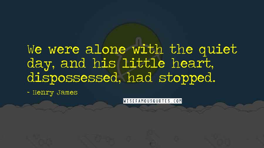 Henry James Quotes: We were alone with the quiet day, and his little heart, dispossessed, had stopped.