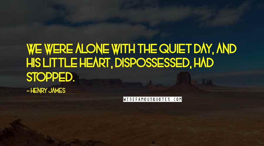 Henry James Quotes: We were alone with the quiet day, and his little heart, dispossessed, had stopped.