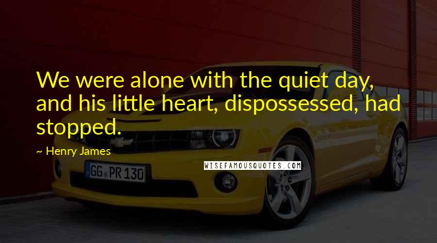 Henry James Quotes: We were alone with the quiet day, and his little heart, dispossessed, had stopped.