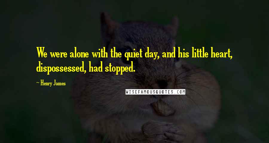 Henry James Quotes: We were alone with the quiet day, and his little heart, dispossessed, had stopped.