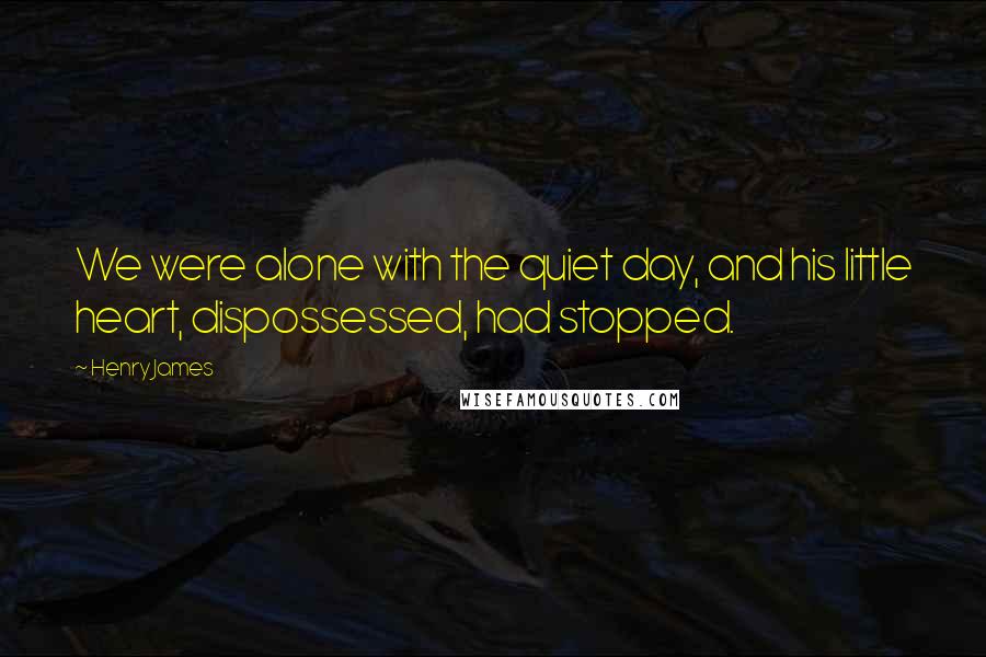 Henry James Quotes: We were alone with the quiet day, and his little heart, dispossessed, had stopped.