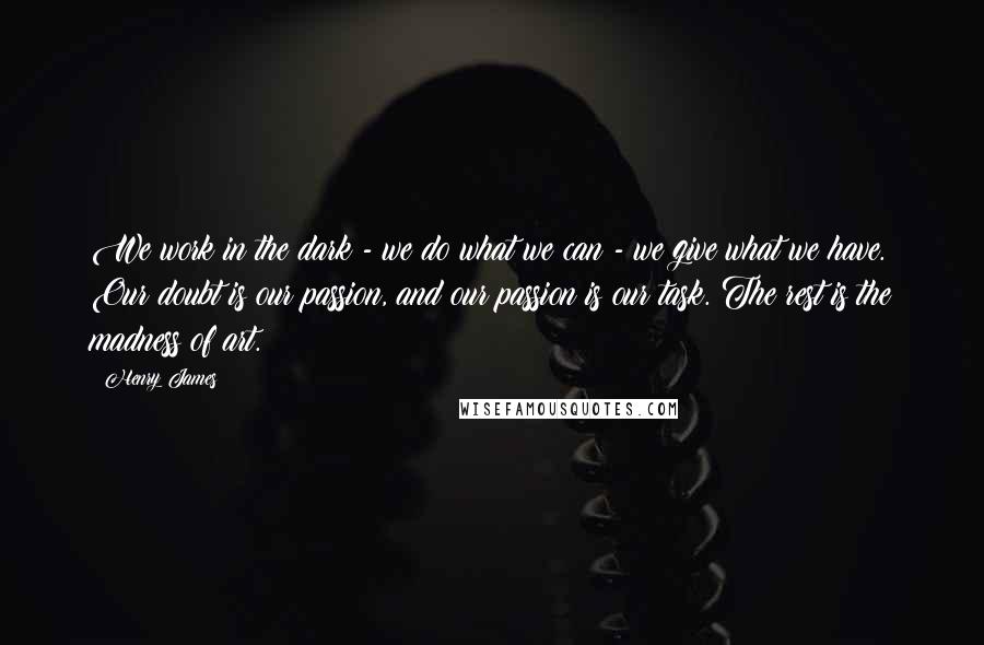Henry James Quotes: We work in the dark - we do what we can - we give what we have. Our doubt is our passion, and our passion is our task. The rest is the madness of art.