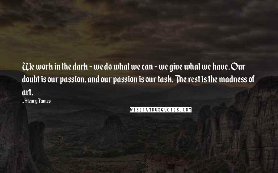 Henry James Quotes: We work in the dark - we do what we can - we give what we have. Our doubt is our passion, and our passion is our task. The rest is the madness of art.