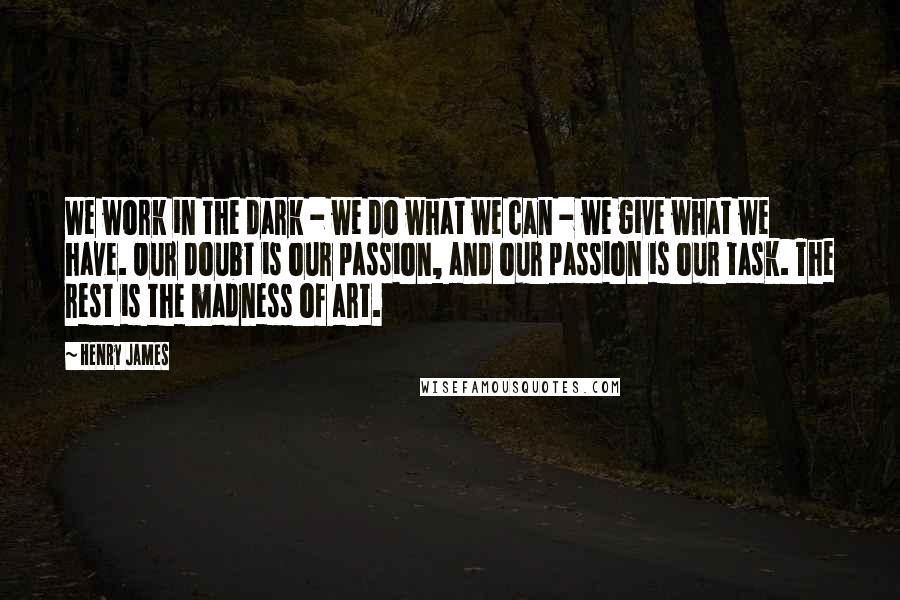 Henry James Quotes: We work in the dark - we do what we can - we give what we have. Our doubt is our passion, and our passion is our task. The rest is the madness of art.