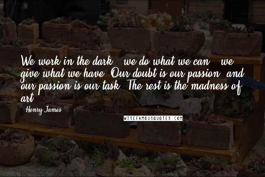 Henry James Quotes: We work in the dark - we do what we can - we give what we have. Our doubt is our passion, and our passion is our task. The rest is the madness of art.