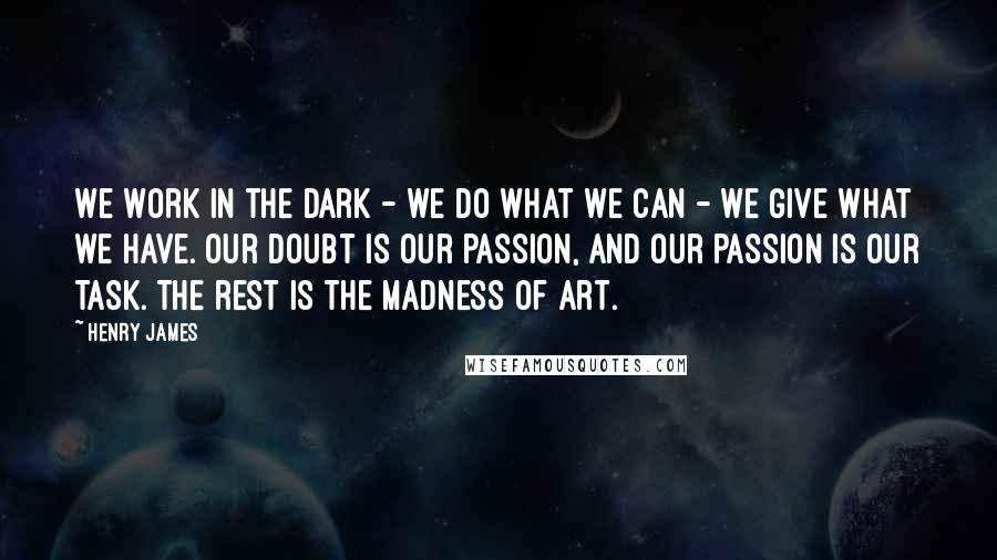 Henry James Quotes: We work in the dark - we do what we can - we give what we have. Our doubt is our passion, and our passion is our task. The rest is the madness of art.