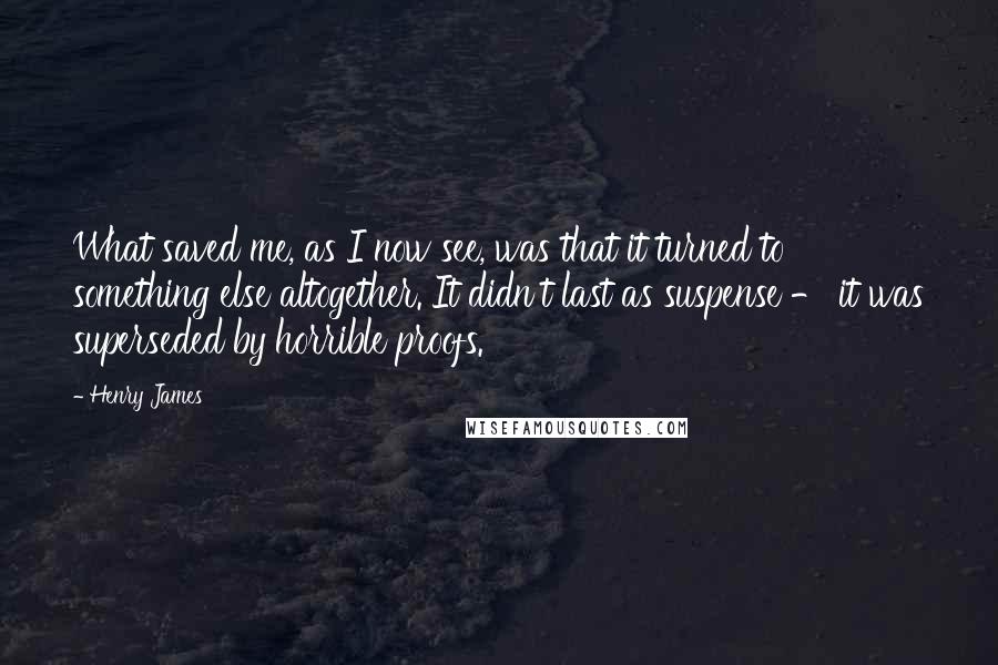 Henry James Quotes: What saved me, as I now see, was that it turned to something else altogether. It didn't last as suspense - it was superseded by horrible proofs.