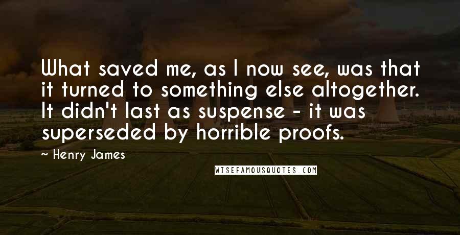 Henry James Quotes: What saved me, as I now see, was that it turned to something else altogether. It didn't last as suspense - it was superseded by horrible proofs.