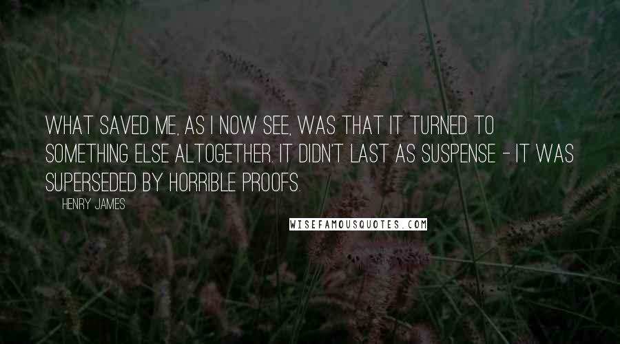 Henry James Quotes: What saved me, as I now see, was that it turned to something else altogether. It didn't last as suspense - it was superseded by horrible proofs.