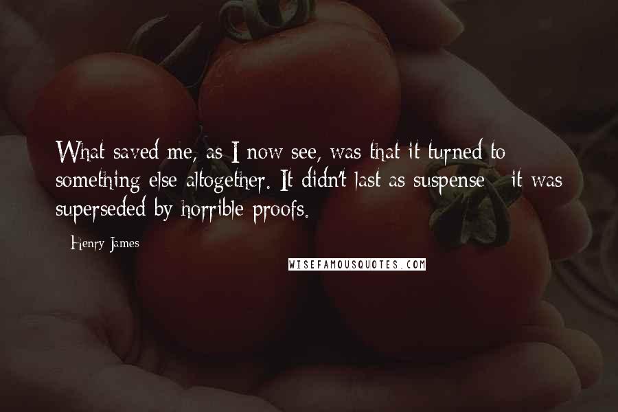 Henry James Quotes: What saved me, as I now see, was that it turned to something else altogether. It didn't last as suspense - it was superseded by horrible proofs.