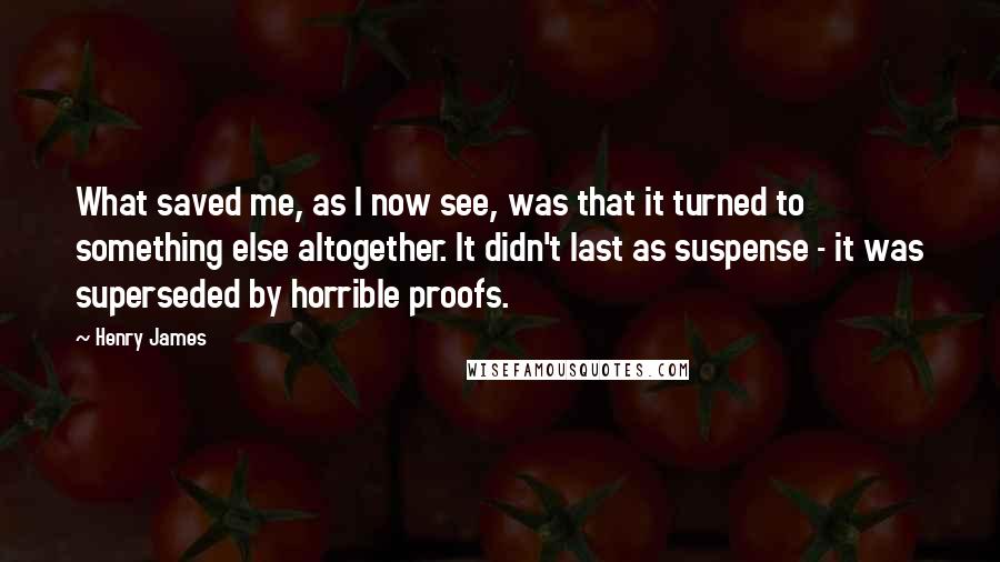 Henry James Quotes: What saved me, as I now see, was that it turned to something else altogether. It didn't last as suspense - it was superseded by horrible proofs.