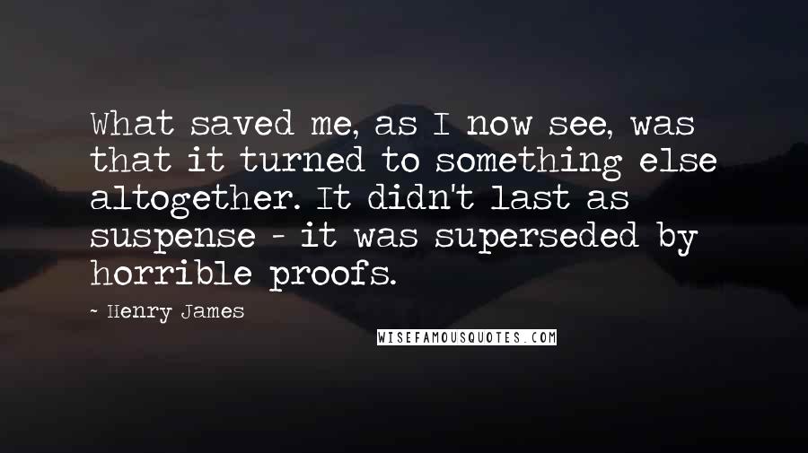 Henry James Quotes: What saved me, as I now see, was that it turned to something else altogether. It didn't last as suspense - it was superseded by horrible proofs.