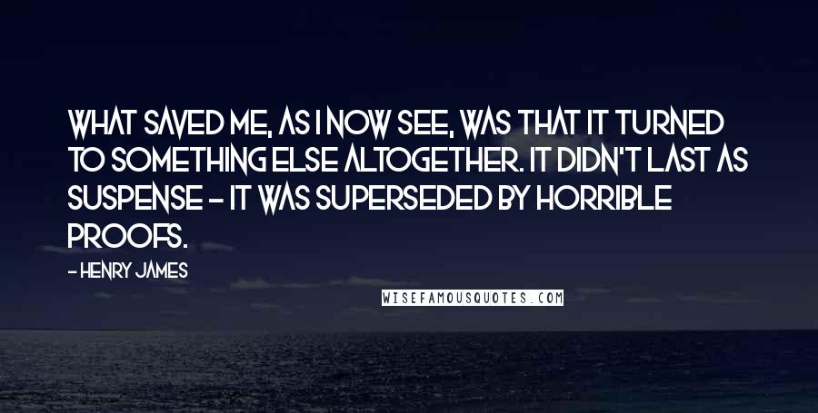 Henry James Quotes: What saved me, as I now see, was that it turned to something else altogether. It didn't last as suspense - it was superseded by horrible proofs.