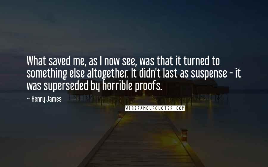 Henry James Quotes: What saved me, as I now see, was that it turned to something else altogether. It didn't last as suspense - it was superseded by horrible proofs.