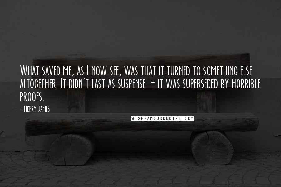 Henry James Quotes: What saved me, as I now see, was that it turned to something else altogether. It didn't last as suspense - it was superseded by horrible proofs.