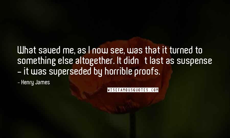 Henry James Quotes: What saved me, as I now see, was that it turned to something else altogether. It didn't last as suspense - it was superseded by horrible proofs.