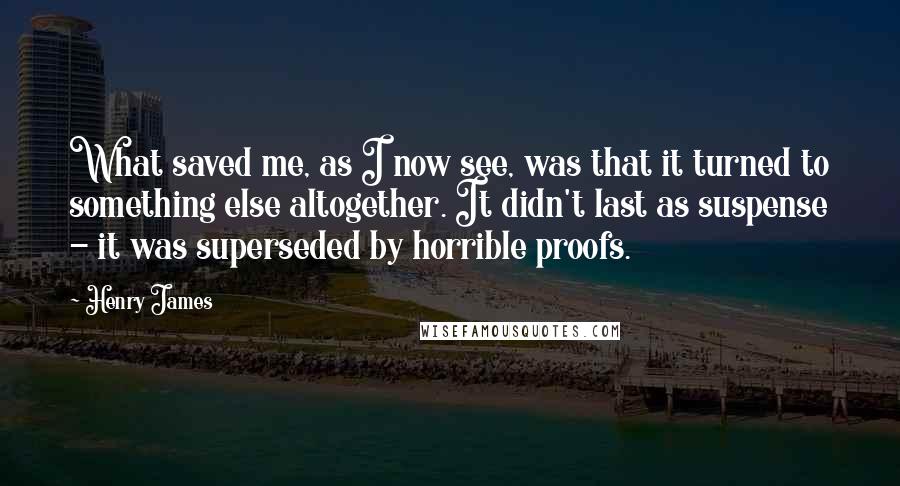 Henry James Quotes: What saved me, as I now see, was that it turned to something else altogether. It didn't last as suspense - it was superseded by horrible proofs.