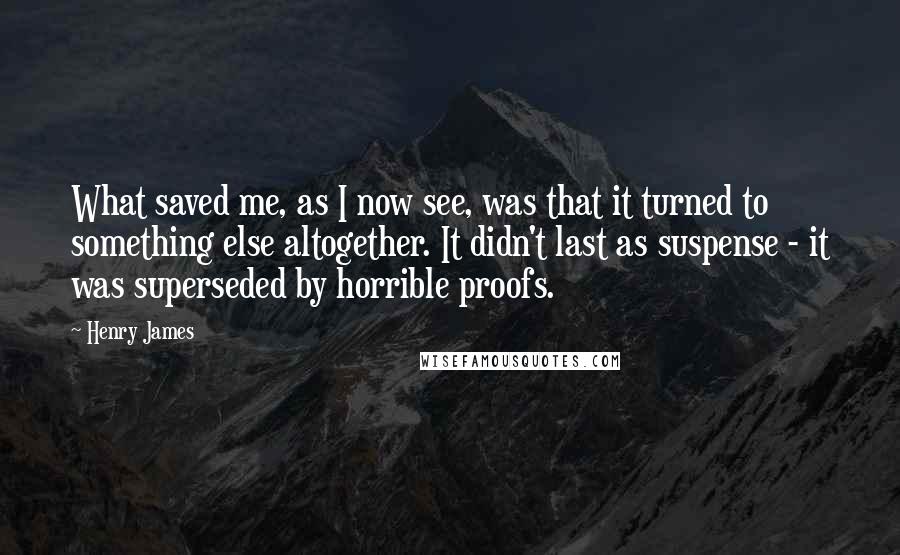 Henry James Quotes: What saved me, as I now see, was that it turned to something else altogether. It didn't last as suspense - it was superseded by horrible proofs.
