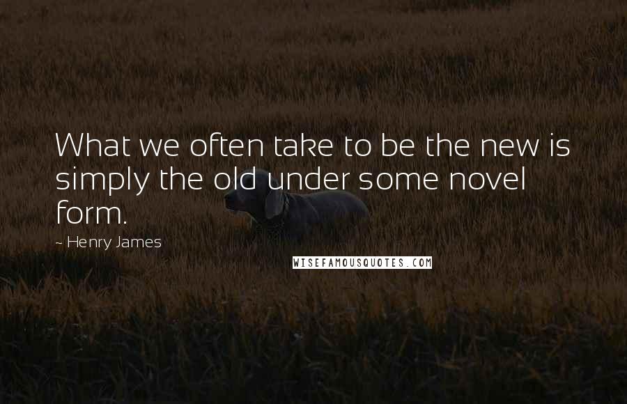 Henry James Quotes: What we often take to be the new is simply the old under some novel form.