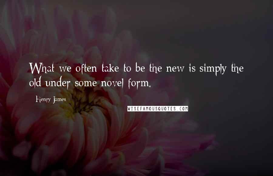 Henry James Quotes: What we often take to be the new is simply the old under some novel form.