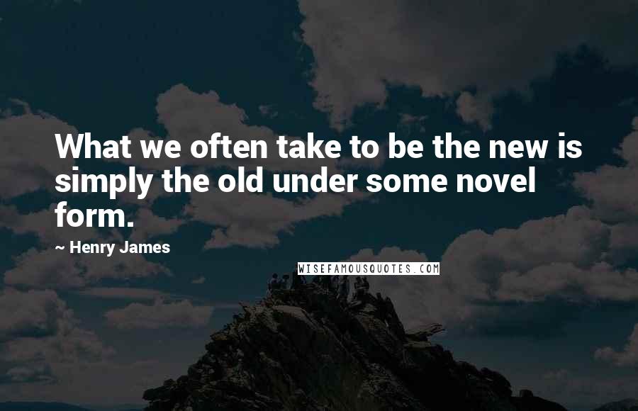 Henry James Quotes: What we often take to be the new is simply the old under some novel form.
