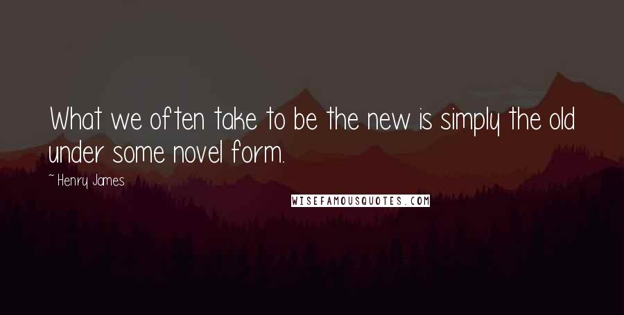 Henry James Quotes: What we often take to be the new is simply the old under some novel form.