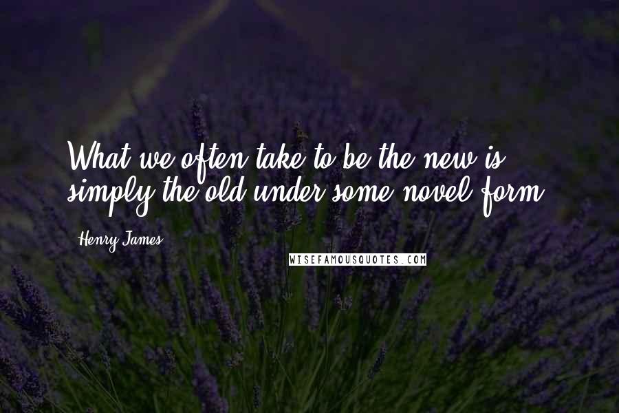 Henry James Quotes: What we often take to be the new is simply the old under some novel form.