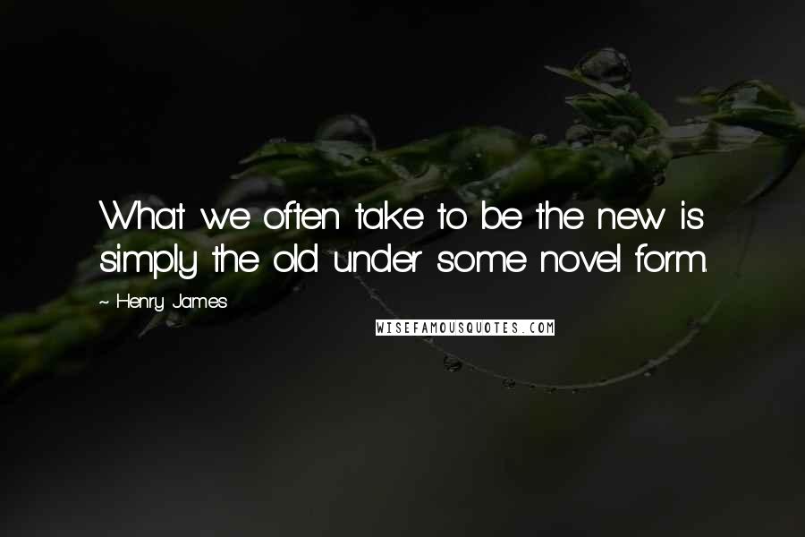 Henry James Quotes: What we often take to be the new is simply the old under some novel form.